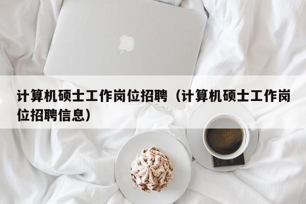计算机硕士工作岗位招聘（计算机硕士工作岗位招聘信息）-第1张图片-公办高校硕士招聘信息-最新高校硕士招聘信息-公办高校招聘条件