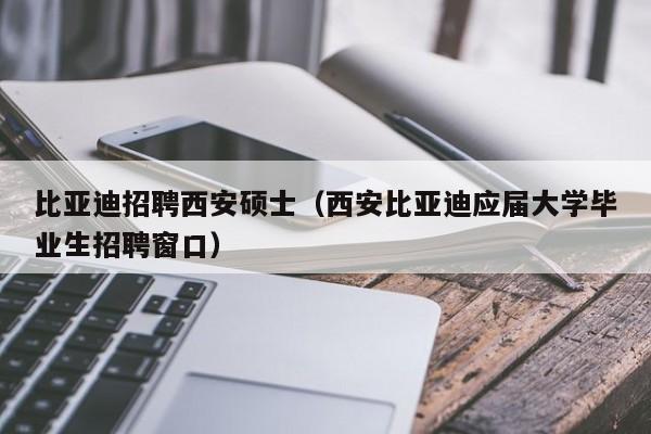比亚迪招聘西安硕士（西安比亚迪应届大学毕业生招聘窗口）-第1张图片-公办高校硕士招聘信息-最新高校硕士招聘信息-公办高校招聘条件
