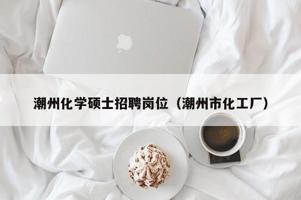 潮州化学硕士招聘岗位（潮州市化工厂）-第1张图片-公办高校硕士招聘信息-最新高校硕士招聘信息-公办高校招聘条件