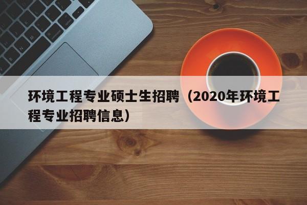 环境工程专业硕士生招聘（2020年环境工程专业招聘信息）-第1张图片-公办高校硕士招聘信息-最新高校硕士招聘信息-公办高校招聘条件