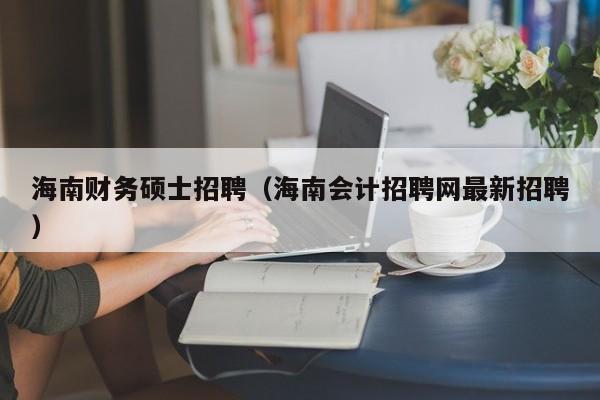 海南财务硕士招聘（海南会计招聘网最新招聘）-第1张图片-公办高校硕士招聘信息-最新高校硕士招聘信息-公办高校招聘条件