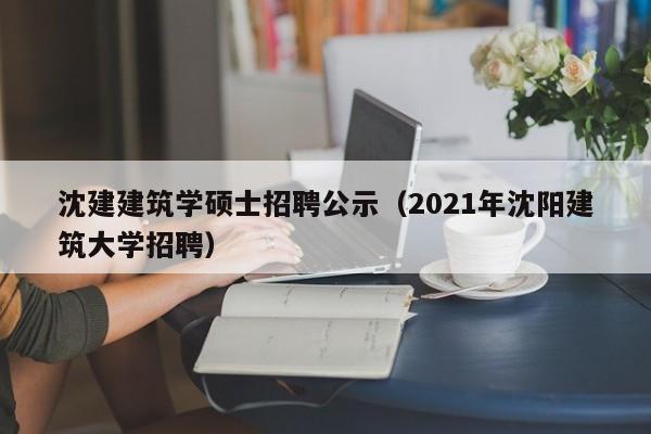 沈建建筑学硕士招聘公示（2021年沈阳建筑大学招聘）-第1张图片-公办高校硕士招聘信息-最新高校硕士招聘信息-公办高校招聘条件