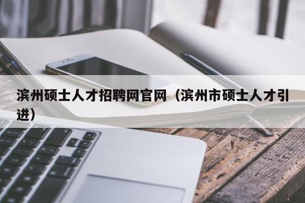滨州硕士人才招聘网官网（滨州市硕士人才引进）-第1张图片-公办高校硕士招聘信息-最新高校硕士招聘信息-公办高校招聘条件