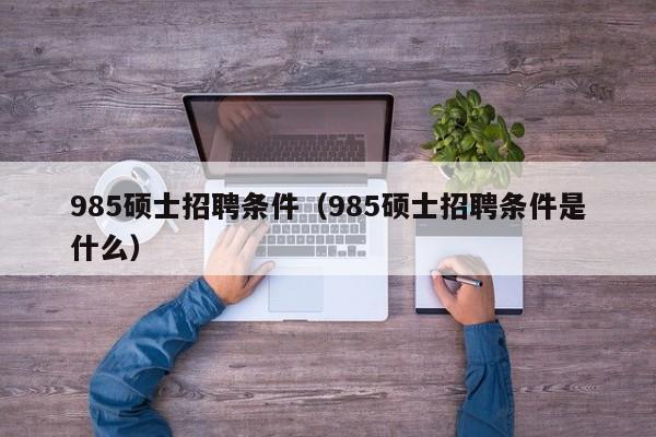 985硕士招聘条件（985硕士招聘条件是什么）-第1张图片-公办高校硕士招聘信息-最新高校硕士招聘信息-公办高校招聘条件