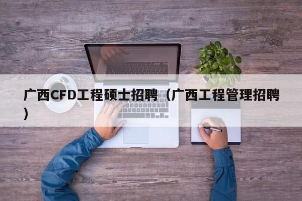 广西CFD工程硕士招聘(广西工程管理招聘)-第1张图片-公办高校硕士招聘信息-最新高校硕士招聘信息-公办高校招聘条件 广西CFD工程硕士招聘(广西工程管理招聘)-第1张图片-公办高校硕士招聘信息-最新高校硕士招聘信息-公办高校招聘条件
