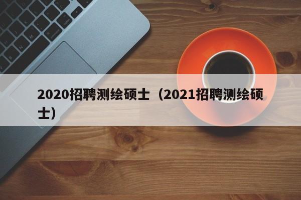 2020招聘测绘硕士（2021招聘测绘硕士）-第1张图片-公办高校硕士招聘信息-最新高校硕士招聘信息-公办高校招聘条件