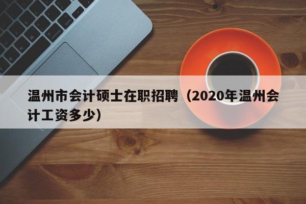 温州市会计硕士在职招聘（2020年温州会计工资多少）-第1张图片-公办高校硕士招聘信息-最新高校硕士招聘信息-公办高校招聘条件
