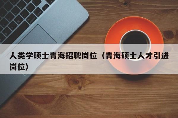 人类学硕士青海招聘岗位（青海硕士人才引进岗位）-第1张图片-公办高校硕士招聘信息-最新高校硕士招聘信息-公办高校招聘条件