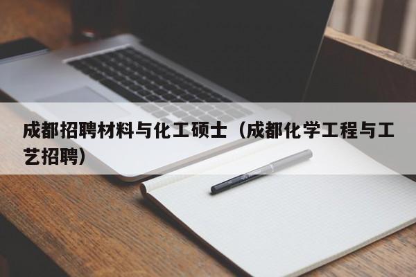 成都招聘材料与化工硕士（成都化学工程与工艺招聘）-第1张图片-公办高校硕士招聘信息-最新高校硕士招聘信息-公办高校招聘条件