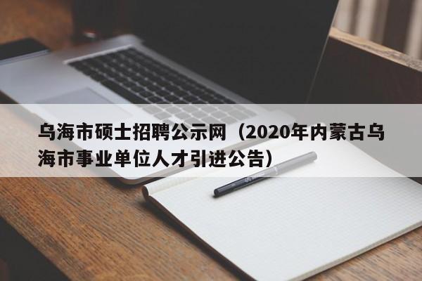 乌海市硕士招聘公示网（2020年内蒙古乌海市事业单位人才引进公告）-第1张图片-公办高校硕士招聘信息-最新高校硕士招聘信息-公办高校招聘条件