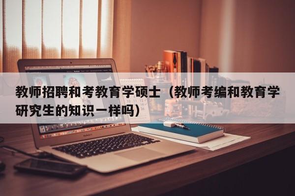 教师招聘和考教育学硕士（教师考编和教育学研究生的知识一样吗）-第1张图片-公办高校硕士招聘信息-最新高校硕士招聘信息-公办高校招聘条件