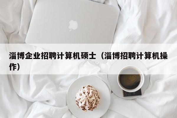 淄博企业招聘计算机硕士（淄博招聘计算机操作）-第1张图片-公办高校硕士招聘信息-最新高校硕士招聘信息-公办高校招聘条件