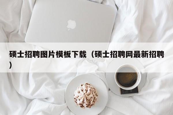 硕士招聘图片模板下载（硕士招聘网最新招聘）-第1张图片-公办高校硕士招聘信息-最新高校硕士招聘信息-公办高校招聘条件