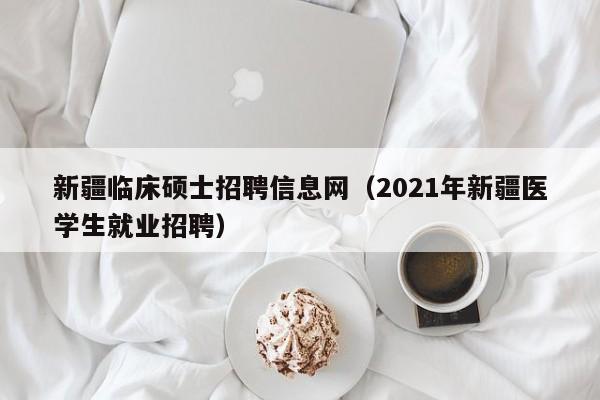 新疆临床硕士招聘信息网（2021年新疆医学生就业招聘）-第1张图片-公办高校硕士招聘信息-最新高校硕士招聘信息-公办高校招聘条件