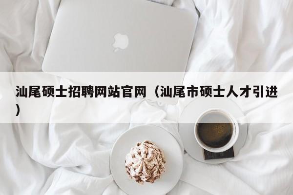 汕尾硕士招聘网站官网（汕尾市硕士人才引进）-第1张图片-公办高校硕士招聘信息-最新高校硕士招聘信息-公办高校招聘条件