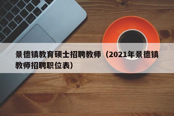景德镇教育硕士招聘教师（2021年景德镇教师招聘职位表）-第1张图片-公办高校硕士招聘信息-最新高校硕士招聘信息-公办高校招聘条件