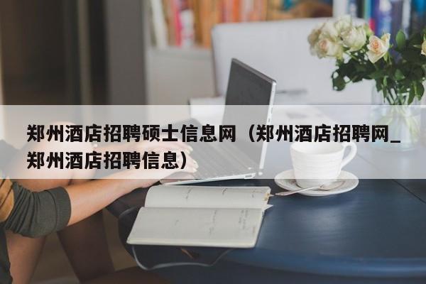 郑州酒店招聘硕士信息网（郑州酒店招聘网_郑州酒店招聘信息）-第1张图片-公办高校硕士招聘信息-最新高校硕士招聘信息-公办高校招聘条件