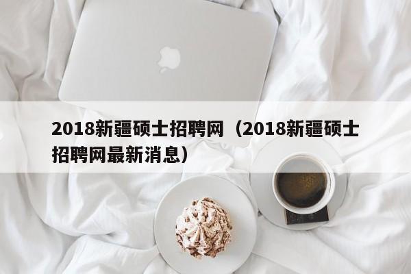 2018新疆硕士招聘网（2018新疆硕士招聘网最新消息）-第1张图片-公办高校硕士招聘信息-最新高校硕士招聘信息-公办高校招聘条件