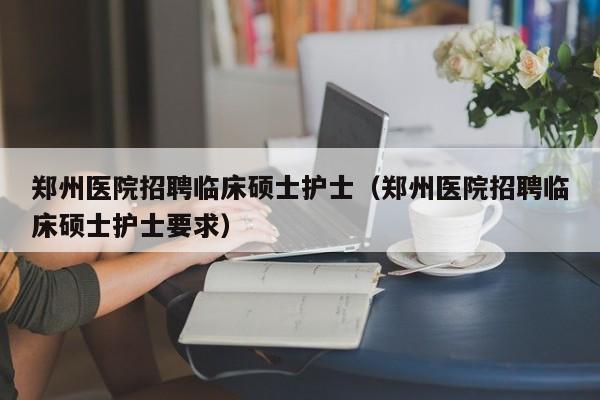 郑州医院招聘临床硕士护士（郑州医院招聘临床硕士护士要求）-第1张图片-公办高校硕士招聘信息-最新高校硕士招聘信息-公办高校招聘条件