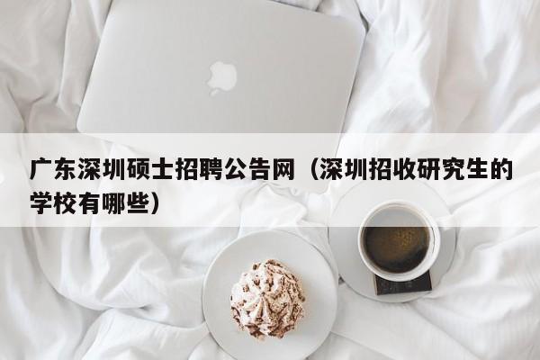 广东深圳硕士招聘公告网（深圳招收研究生的学校有哪些）-第1张图片-公办高校硕士招聘信息-最新高校硕士招聘信息-公办高校招聘条件