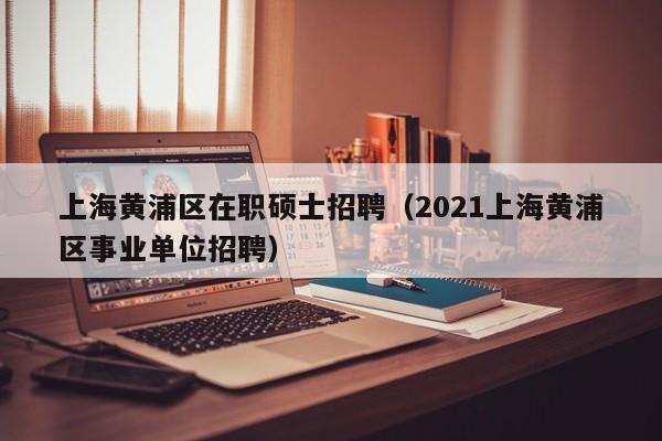 上海黄浦区在职硕士招聘(2021上海黄浦区事业单位招聘)-第1张图片-公办高校硕士招聘信息-最新高校硕士招聘信息-公办高校招聘条件 上海黄浦区在职硕士招聘(2021上海黄浦区事业单位招聘)-第1张图片-公办高校硕士招聘信息-最新高校硕士招聘信息-公办高校招聘条件