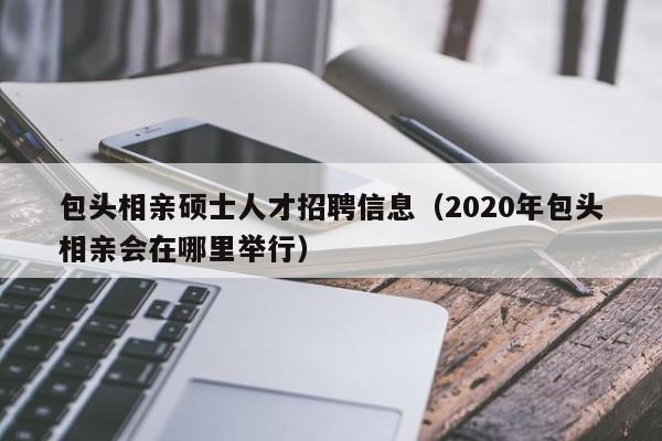 包头相亲硕士人才招聘信息(2020年包头相亲会在哪里举行)-第1张图片-公办高校硕士招聘信息-最新高校硕士招聘信息-公办高校招聘条件 包头相亲硕士人才招聘信息(2020年包头相亲会在哪里举行)-第1张图片-公办高校硕士招聘信息-最新高校硕士招聘信息-公办高校招聘条件