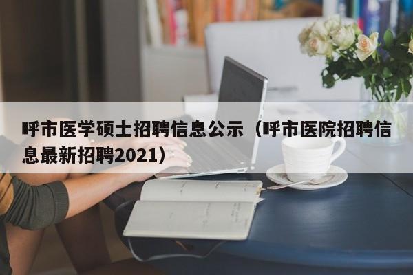 呼市医学硕士招聘信息公示（呼市医院招聘信息最新招聘2021）-第1张图片-公办高校硕士招聘信息-最新高校硕士招聘信息-公办高校招聘条件