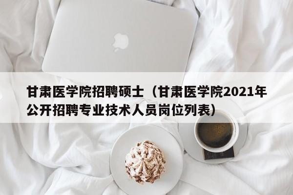 甘肃医学院招聘硕士（甘肃医学院2021年公开招聘专业技术人员岗位列表）-第1张图片-公办高校硕士招聘信息-最新高校硕士招聘信息-公办高校招聘条件