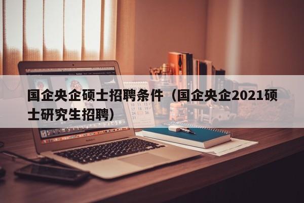 国企央企硕士招聘条件（国企央企2021硕士研究生招聘）-第1张图片-公办高校硕士招聘信息-最新高校硕士招聘信息-公办高校招聘条件