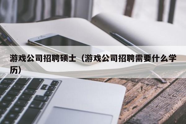游戏公司招聘硕士（游戏公司招聘需要什么学历）-第1张图片-公办高校硕士招聘信息-最新高校硕士招聘信息-公办高校招聘条件