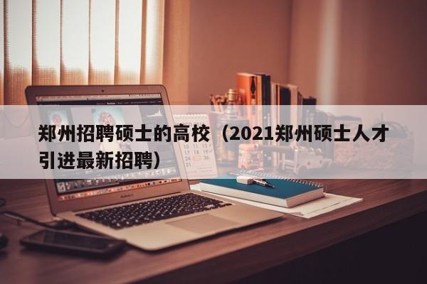 郑州招聘硕士的高校（2021郑州硕士人才引进最新招聘）-第1张图片-公办高校硕士招聘信息-最新高校硕士招聘信息-公办高校招聘条件