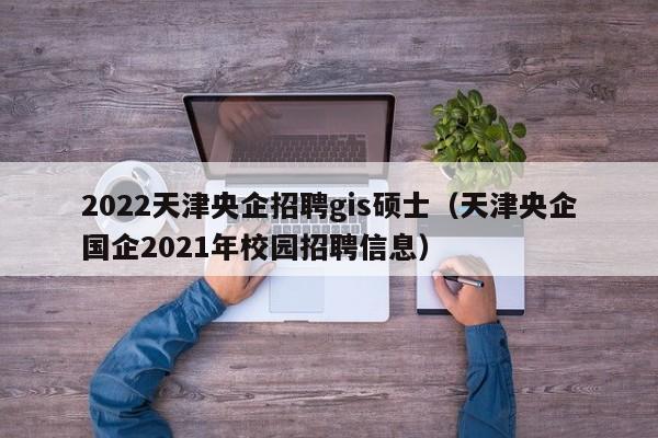 2022天津央企招聘gis硕士（天津央企国企2021年校园招聘信息）-第1张图片-公办高校硕士招聘信息-最新高校硕士招聘信息-公办高校招聘条件