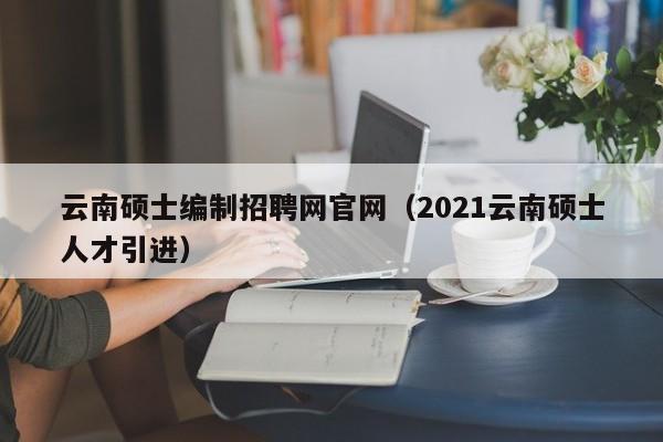 云南硕士编制招聘网官网（2021云南硕士人才引进）-第1张图片-公办高校硕士招聘信息-最新高校硕士招聘信息-公办高校招聘条件