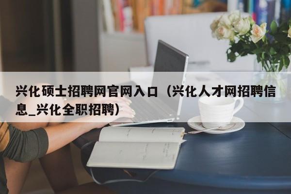 兴化硕士招聘网官网入口（兴化人才网招聘信息_兴化全职招聘）-第1张图片-公办高校硕士招聘信息-最新高校硕士招聘信息-公办高校招聘条件