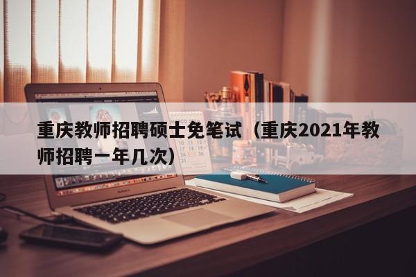 重庆教师招聘硕士免笔试（重庆2021年教师招聘一年几次）-第1张图片-公办高校硕士招聘信息-最新高校硕士招聘信息-公办高校招聘条件