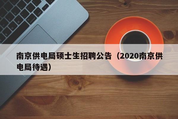 南京供电局硕士生招聘公告（2020南京供电局待遇）-第1张图片-公办高校硕士招聘信息-最新高校硕士招聘信息-公办高校招聘条件