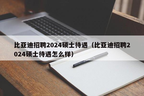 比亚迪招聘2024硕士待遇（比亚迪招聘2024硕士待遇怎么样）-第1张图片-公办高校硕士招聘信息-最新高校硕士招聘信息-公办高校招聘条件