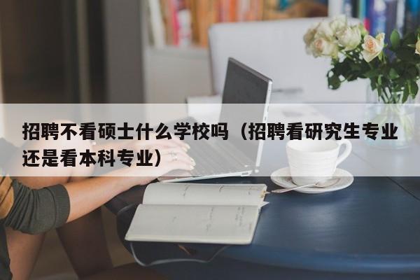 招聘不看硕士什么学校吗（招聘看研究生专业还是看本科专业）-第1张图片-公办高校硕士招聘信息-最新高校硕士招聘信息-公办高校招聘条件