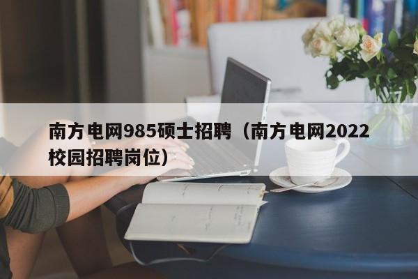 南方电网985硕士招聘（南方电网2022校园招聘岗位）-第1张图片-公办高校硕士招聘信息-最新高校硕士招聘信息-公办高校招聘条件