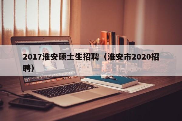 2017淮安硕士生招聘(淮安市2020招聘)-第1张图片-公办高校硕士招聘信息-最新高校硕士招聘信息-公办高校招聘条件 2017淮安硕士生招聘(淮安市2020招聘)-第1张图片-公办高校硕士招聘信息-最新高校硕士招聘信息-公办高校招聘条件