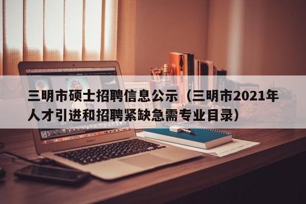 三明市硕士招聘信息公示（三明市2021年人才引进和招聘紧缺急需专业目录）-第1张图片-公办高校硕士招聘信息-最新高校硕士招聘信息-公办高校招聘条件