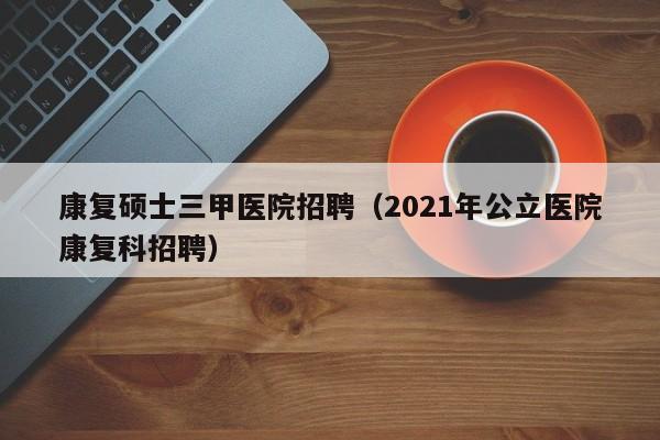 康复硕士三甲医院招聘(2021年公立医院康复科招聘)-第1张图片-公办高校硕士招聘信息-最新高校硕士招聘信息-公办高校招聘条件 康复硕士三甲医院招聘(2021年公立医院康复科招聘)-第1张图片-公办高校硕士招聘信息-最新高校硕士招聘信息-公办高校招聘条件
