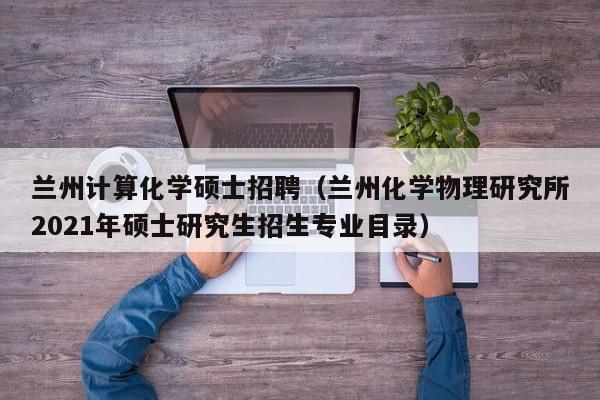 兰州计算化学硕士招聘（兰州化学物理研究所2021年硕士研究生招生专业目录）-第1张图片-公办高校硕士招聘信息-最新高校硕士招聘信息-公办高校招聘条件