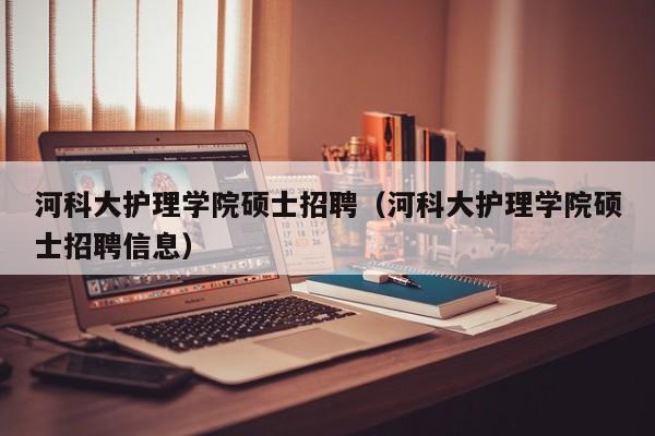 河科大护理学院硕士招聘（河科大护理学院硕士招聘信息）-第1张图片-公办高校硕士招聘信息-最新高校硕士招聘信息-公办高校招聘条件