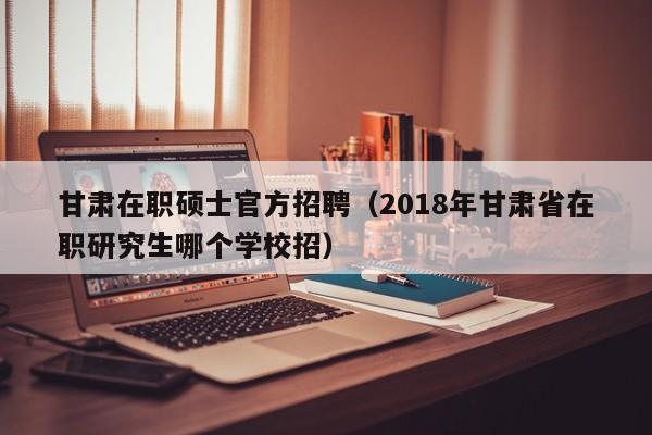 甘肃在职硕士官方招聘(2018年甘肃省在职研究生哪个学校招)-第1张图片-公办高校硕士招聘信息-最新高校硕士招聘信息-公办高校招聘条件 甘肃在职硕士官方招聘(2018年甘肃省在职研究生哪个学校招)-第1张图片-公办高校硕士招聘信息-最新高校硕士招聘信息-公办高校招聘条件