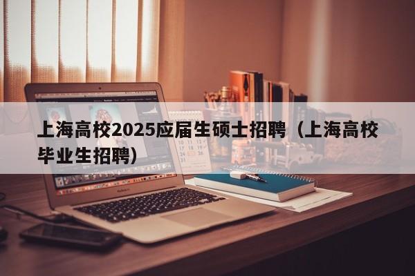 上海高校2025应届生硕士招聘（上海高校毕业生招聘）-第1张图片-公办高校硕士招聘信息-最新高校硕士招聘信息-公办高校招聘条件