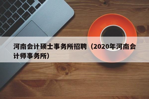 河南会计硕士事务所招聘（2020年河南会计师事务所）-第1张图片-公办高校硕士招聘信息-最新高校硕士招聘信息-公办高校招聘条件