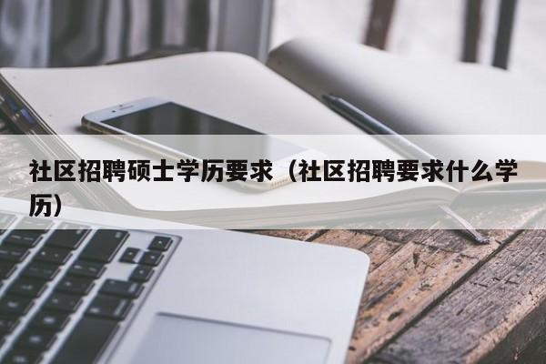 社区招聘硕士学历要求（社区招聘要求什么学历）-第1张图片-公办高校硕士招聘信息-最新高校硕士招聘信息-公办高校招聘条件