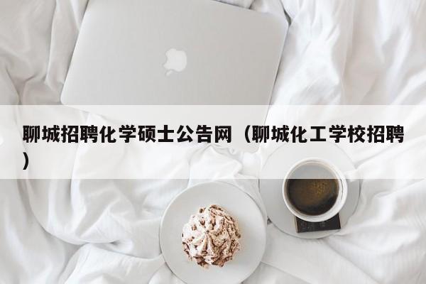 聊城招聘化学硕士公告网（聊城化工学校招聘）-第1张图片-公办高校硕士招聘信息-最新高校硕士招聘信息-公办高校招聘条件
