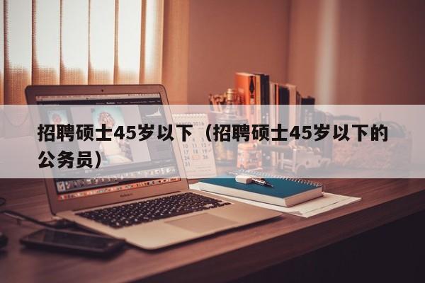 招聘硕士45岁以下(招聘硕士45岁以下的公务员)-第1张图片-公办高校硕士招聘信息-最新高校硕士招聘信息-公办高校招聘条件 招聘硕士45岁以下(招聘硕士45岁以下的公务员)-第1张图片-公办高校硕士招聘信息-最新高校硕士招聘信息-公办高校招聘条件